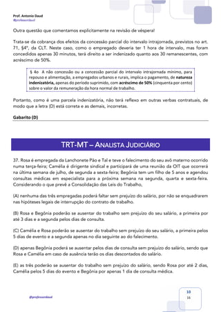 Prof. Antonio Daud
@professordaud
@professordaud
10
16
Outra questão que comentamos explicitamente na revisão de véspera!
Trata-se da cobrança dos efeitos da concessão parcial do intervalo intrajornada, previstos no art.
71, §4º, da CLT. Neste caso, como o empregado deveria ter 1 hora de intervalo, mas foram
concedidos apenas 30 minutos, terá direito a ser indenizado quanto aos 30 remanescentes, com
acréscimo de 50%.
§ 4o A não concessão ou a concessão parcial do intervalo intrajornada mínimo, para
repouso e alimentação, a empregados urbanos e rurais, implica o pagamento, de natureza
indenizatória, apenas do período suprimido, com acréscimo de 50% (cinquenta por cento)
sobre o valor da remuneração da hora normal de trabalho.
Portanto, como é uma parcela indenizatória, não terá reflexo em outras verbas contratuais, de
modo que a letra (D) está correta e as demais, incorretas.
Gabarito (D)
TRT-MT – ANALISTA JUDICIÁRIO
37. Rosa é empregada da Lanchonete Pão e Tal e teve o falecimento do seu avô materno ocorrido
numa terça-feira; Camélia é dirigente sindical e participará de uma reunião da OIT que ocorrerá
na última semana de julho, de segunda a sexta-feira; Begônia tem um filho de 5 anos e agendou
consultas médicas em especialista para a próxima semana na segunda, quarta e sexta-feira.
Considerando o que prevê a Consolidação das Leis do Trabalho,
(A) nenhuma das três empregadas poderá faltar sem prejuízo do salário, por não se enquadrarem
nas hipóteses legais de interrupção do contrato de trabalho.
(B) Rosa e Begônia poderão se ausentar do trabalho sem prejuízo do seu salário, a primeira por
até 3 dias e a segunda pelos dias de consulta.
(C) Camélia e Rosa poderão se ausentar do trabalho sem prejuízo do seu salário, a primeira pelos
5 dias de evento e a segunda apenas no dia seguinte ao do falecimento.
(D) apenas Begônia poderá se ausentar pelos dias de consulta sem prejuízo do salário, sendo que
Rosa e Camélia em caso de ausência terão os dias descontados do salário.
(E) as três poderão se ausentar do trabalho sem prejuízo do salário, sendo Rosa por até 2 dias,
Camélia pelos 5 dias do evento e Begônia por apenas 1 dia de consulta médica.
 