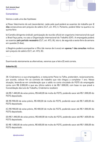 Prof. Antonio Daud
@professordaud
@professordaud
11
16
Comentários:
Vamos a cada uma das hipóteses:
a) Rosa: falecimento do avô (ascendente), razão pela qual poderá se ausentar do trabalho por 2
dias consecutivos sem prejuízo do salário (CLT, art. 473, I). Portanto, poderá faltar na quarta e na
quinta-feira
b) Camélia (dirigente sindical): participação de reunião oficial em organismo internacional do qual
o Brasil faça parte, no caso a Organização Internacional do Trabalho (OIT). A empregada poderá
se ausentar pelo período necessário (CLT, art. 473, IX), isto é, de segunda a sexta-feira da semana
em questão (5 dias);
c) Begônia poderá acompanhar o filho (de menos de 6 anos) em apenas 1 das consultas médicas
sem prejuízo do salário (CLT, art. 473, XI).
- - - -
Examinando atentamente as alternativas, veremos que a letra (E) está correta.
Gabarito (E)
38. Crisântemo e a sua empregadora, o restaurante Peixe na Telha, pretendem, reciprocamente,
por acordo, colocar fim ao contrato de trabalho que não chegou a completar 1 ano. Nessa
situação, levando-se em consideração que o saldo na conta vinculada do FGTS do empregado
conta com R$ 2.000,00 e que seu último salário é de R$ 1.800,00, com base no que prevê a
Consolidação das Leis do Trabalho, Crisântemo receberá
(A) R$ 1.440,00 de aviso prévio, R$ 640,00 de multa do FGTS, podendo sacar até R$ 1.000,00 do
FGTS depositado.
(B) R$ 900,00 de aviso prévio, R$ 400,00 de multa do FGTS, podendo sacar até R$ 1.600,00 do
FGTS depositado.
(C) R$ 900,00 de aviso prévio, R$ 400,00 de multa do FGTS, podendo sacar até R$ 1.000,00 do
FGTS depositado.
(D) R$ 1.440,00 de aviso prévio, R$ 640,00 de multa do FGTS, podendo sacar até R$ 1.600,00 do
FGTS depositado.
(E) R$ 1.800,00 de aviso prévio, R$ 600,00 de multa do FGTS, podendo sacar até R$ 1.000,00 do
FGTS depositado.
 