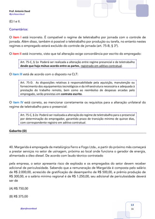 Prof. Antonio Daud
@professordaud
@professordaud
13
16
(E) I e II.
Comentários:
O item I está incorreto. É compatível o regime de teletrabalho por jornada com o controle de
jornada. Além disso, também é possível o teletrabalho por produção ou tarefa, no entanto nestes
regimes o empregado estará excluído do controle de jornada (art. 75-B, § 3º).
O item II está incorreto, visto que tal alteração exige concordância por escrito do empregado:
Art. 75-C, § 1o Poderá ser realizada a alteração entre regime presencial e de teletrabalho
desde que haja mútuo acordo entre as partes, registrado em aditivo contratual.
O item III está de acordo com o disposto na CLT:
Art. 75-D. As disposições relativas à responsabilidade pela aquisição, manutenção ou
fornecimento dos equipamentos tecnológicos e da infraestrutura necessária e adequada à
prestação do trabalho remoto, bem como ao reembolso de despesas arcadas pelo
empregado, serão previstas em contrato escrito.
O item IV está correto, ao mencionar corretamente os requisitos para a alteração unilateral do
regime de teletrabalho para o presencial:
Art. 75-C, § 2o Poderá ser realizada a alteração do regime de teletrabalho para o presencial
por determinação do empregador, garantido prazo de transição mínimo de quinze dias,
com correspondente registro em aditivo contratual.
Gabarito (D)
40. Margarida é empregada da metalúrgica Ferro e Fogo Ltda., e partir do próximo mês começará
a prestar serviços no setor de usinagem, próxima ao local onde funciona o gerador de energia,
alimentado a óleo diesel. De acordo com laudo técnico contratado
pela empresa, o setor apresenta risco de explosão e os empregados do setor devem receber
adicional de periculosidade. Sabendo que a remuneração de Margarida é composta pelo salário
de R$ 2.000,00, acrescido de gratificação de desempenho de R$ 500,00, e prêmio produção de
R$ 300,00, e o salário mínimo regional é de R$ 1.250,00, seu adicional de periculosidade deverá
ser de
(A) R$ 750,00
(B) R$ 375,00
 