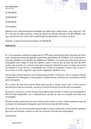 Prof. Antonio Daud
@professordaud
@professordaud
14
16
(C) R$ 600,00
(D) R$ 840,00
(E) R$ 500,00
Comentários:
Sabemos que o adicional de periculosidade é de 30% sobre o salário-base, como regra (art. 193,
§1º). No caso em tela, portanto, a base de cálculo do referido adicional é de R$ 2.000,00, visto
que o percentual não incide sobre a gratificação de desempenho ou sobre o prêmio.
Portanto, o adicional de periculosidade é de R$ 600,00.
Gabarito (C)
41. Lírio é pescador profissional registrado em CTPS pela empresa Peixe Bom Pescados em Geral
Ltda., prestando serviços de segunda a sexta-feira, das 8h00min às 17h00min, com intervalo de 1
hora para refeição, e aos sábados das 8h00min às 12h00min. Lírio utiliza barco fornecido pelo seu
empregador para chegar ao local de trabalho e para o retorno, por se tratar de local de difícil
acesso, não arcando com nenhum custo pelo transporte. Sabendo-se que, no trajeto até o local
de trabalho e no seu retorno, o empregado fica 3 horas no transporte (1 hora e meia na ida e 1
hora e meia na volta), segundo o que prevê a legislação trabalhista, Lírio
(A) não deve receber nenhuma remuneração pela jornada in itinere por não se configurar tempo
à disposição do empregador o tempo gasto no deslocamento, ainda que em condução fornecida
pelo empregador.
(B) é credor de duas horas extras diárias pela jornada in itinere, sendo este o limite máximo
admitido para essa remuneração, quando se trata de condução fornecida pelo empregador.
(C) faz jus a uma hora e trinta minutos extras diários pela jornada in itinere, que corresponde a
50% do total despendido com o deslocamento, quando se trata de condução fornecida pelo
empregador.
(D) deve receber pelas três horas extras diárias pela jornada in itinere, mesmo quando se trata de
condução fornecida pelo empregador, pelo fato de ser local de difícil acesso.
(E) é credor de uma hora extra diária pela jornada in itinere, sendo este o limite máximo admitido
para essa remuneração, quando se trata de condução fornecida pelo empregador.
Comentários:
 