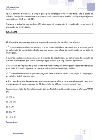 Prof. Antonio Daud
@professordaud
@professordaud
15
16
Após a reforma trabalhista, o tempo gasto pelo empregado da sua residência até o posto de
trabalho (tempo in itinere) não é computado como jornada de trabalho, quaisquer que sejam as
circunstâncias (CLT, art. 58, §2º).
Portanto, o gabarito está na letra (A), visto que tal tempo não é considerado como sendo à
disposição do empregador.
Gabarito (A)
42. Considere as assertivas abaixo a respeito do contrato de trabalho intermitente.
I. O contrato de trabalho intermitente, por ser uma modalidade extraordinária e informal, pode
ser celebrado de forma tácita, desde que haja algum meio eficaz de manifestação de vontade do
empregado.
II. Apenas a categoria dos aeronautas é excluída da possibilidade de celebração de contrato de
trabalho intermitente, por contar com legislação própria que regulamenta a profissão.
III. O silêncio do empregado após a oferta de trabalho feita pelo empregador é considerada recusa
após 1 dia útil, sendo hipótese de descaracterização da subordinação jurídica.
IV. O prazo de antecedência que o empregador deve obedecer para a convocação do empregado
ao trabalho é de 5 dias corridos.
V. Em caso de aceite da oferta para comparecer ao trabalho, a parte que descumprir, sem justo
motivo, pagará à outra, no prazo de 30 dias, multa de 50% da remuneração devida.
Conforme previsão da Consolidação das Leis do Trabalho, está correto o que se afirma APENAS
em
(A) III e V.
(B) I, III e V.
(C) II e V.
(D) III e IV.
(E) I, II e IV.
Comentários:
 