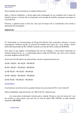 Prof. Antonio Daud
@professordaud
@professordaud
3
16
Outra questão que comentamos na véspera desta prova!
Após a reforma trabalhista, o tempo gasto pelo empregado da sua residência até o posto de
trabalho (tempo in itinere) não é computado como jornada de trabalho, quaisquer que sejam as
circunstâncias.
Portanto, o gabarito está na letra (A), visto que tal tempo não é considerado como sendo à
disposição do empregador.
Gabarito (A)
47. Arquimedes e a Transportadora de Carga Gira Mundo Ltda. pretendem extinguir o vínculo
empregatício mediante acordo. O contrato de trabalho tem menos de 1 ano, sendo o último
salário de Arquimedes de R$ 1.500,00, havendo na conta do FGTS o saldo de R$ 800,00.
Com base no que dispõe a Consolidação das Leis do Trabalho, o aviso prévio indenizado na
hipótese deverá ser de I , a indenização sobre o saldo do FGTS de II , bem como o direito
ao saque de III da conta do FGTS.
As lacunas I, II e III, devem ser preenchidas, correta e respectivamente, por:
(A) R$ 1.500,00 − R$ 160,00 − R$ 400,00
(B) R$ 1.200,00 − R$ 320,00 − R$ 800,00
(C) R$ 750,00 − R$ 160,00 − R$ 640,00
(D) R$ 1.200,00 − R$ 200,00 − R$ 800,00
(E) R$ 750,00 − R$ 200,00 − R$ 640,00
Comentários:
A extinção por acordo se tornou questão clássica nos concursos da FCC, não é mesmo?!
Nesta modalidade, segundo prevê o art. 484-A da CLT, sabemos que:
a) o aviso prévio indenizado é devido pela a metade. Portanto, como há menos de 1 ano
de contrato, o aviso prévio, que seria de um mês de salário (R$ 1.500,00), cai pela metade,
passando a R$ 750,00
 