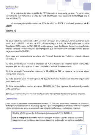 Prof. Antonio Daud
@professordaud
@professordaud
4
16
b) a indenização sobre o saldo do FGTS também é paga pela metade. Portanto, como
normalmente é de 40% sobre o saldo do FGTS (R$ 800,00), neste caso será de R$ 160,00 (isto é,
20% x R$ 800,00)
c) o empregado poderá sacar até 80% do saldo do FGTS, o qual será, portanto, de R$
640,00
Gabarito (C)
48. Zeus trabalhou no Banco Seu Din Din de 01/01/2021 até 31/08/2021, tendo cumprido aviso
prévio até 31/08/2021. No ano de 2021, o banco pagou a título de Participação nos Lucros e
Resultados (PLR) o valor de R$ 1.200,00, sendo que por força de cláusula de convenção coletiva a
referida verba só seria devida para os empregados que estivessem com contrato ativo na data do
pagamento em 20/12/2021.
Com base em jurisprudência sumulada do Tribunal Superior do Trabalho, referida cláusula
normativa é
(A) ilícita, devendo Zeus receber a totalidade de PLR na hipótese de reclamar algum valor junto à
empresa, por ter saído quando já havia completado mais de 6 meses no ano.
(B) ilícita, devendo Zeus receber pelo menos R$ 600,00 de PLR na hipótese de reclamar algum
valor junto à empresa.
(C) lícita, devendo Zeus receber apenas R$ 600,00 de PLR na hipótese de reclamar algum valor
junto à empresa.
(D) ilícita, devendo Zeus receber ao menos R$ 800,00 de PLR na hipótese de reclamar algum valor
junto à empresa.
(E) lícita, não devendo Zeus receber qualquer valor na hipótese de reclamar junto à empresa.
Comentários:
Como a questão mencionou expressamente súmula do TST, fica claro que a Banca baseou-se na Súmula 451
do TST (resultante da conversão da OJ 390), segundo a qual o empregado que tem o seu contrato de trabalho
extinto tem direito, de forma proporcional, à participação nos lucros ou resultados da empresa:
SÚMULA Nº 451 (conversão da Orientação Jurisprudencial nº 390 da SBDI-1)
Fere o princípio da isonomia instituir vantagem mediante acordo coletivo ou norma
regulamentar que condiciona a percepção da parcela participação nos lucros e resultados
 