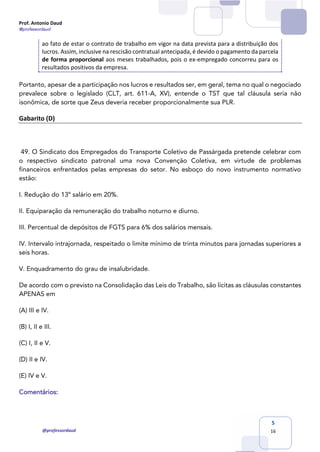 Prof. Antonio Daud
@professordaud
@professordaud
5
16
ao fato de estar o contrato de trabalho em vigor na data prevista para a distribuição dos
lucros. Assim, inclusive na rescisão contratual antecipada, é devido o pagamento da parcela
de forma proporcional aos meses trabalhados, pois o ex-empregado concorreu para os
resultados positivos da empresa.
Portanto, apesar de a participação nos lucros e resultados ser, em geral, tema no qual o negociado
prevalece sobre o legislado (CLT, art. 611-A, XV), entende o TST que tal cláusula seria não
isonômica, de sorte que Zeus deveria receber proporcionalmente sua PLR.
Gabarito (D)
49. O Sindicato dos Empregados do Transporte Coletivo de Passárgada pretende celebrar com
o respectivo sindicato patronal uma nova Convenção Coletiva, em virtude de problemas
financeiros enfrentados pelas empresas do setor. No esboço do novo instrumento normativo
estão:
I. Redução do 13º salário em 20%.
II. Equiparação da remuneração do trabalho noturno e diurno.
III. Percentual de depósitos de FGTS para 6% dos salários mensais.
IV. Intervalo intrajornada, respeitado o limite mínimo de trinta minutos para jornadas superiores a
seis horas.
V. Enquadramento do grau de insalubridade.
De acordo com o previsto na Consolidação das Leis do Trabalho, são lícitas as cláusulas constantes
APENAS em
(A) III e IV.
(B) I, II e III.
(C) I, II e V.
(D) II e IV.
(E) IV e V.
Comentários:
 