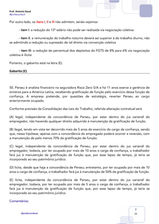 Prof. Antonio Daud
@professordaud
@professordaud
7
16
Por outro lado, os itens I, II e III não admitem, senão vejamos:
- item I: a redução do 13º salário não pode ser realizada via negociação coletiva
- item II: a remuneração do trabalho noturno deverá ser superior à do trabalho diurno, não
se admitindo a redução ou supressão de tal direito via convenção coletiva
- item III: a redução do percentual dos depósitos do FGTS de 8% para 6% via negociação
coletiva é ilícita
Portanto, o gabarito está na letra (E).
Gabarito (E)
50. Perseu é analista financeiro na seguradora Risco Zero S/A e há 11 anos exerce a gerência de
sinistros para a América Latina, recebendo gratificação de função pelo exercício dessa função de
confiança. A empresa pretende, por questões de estratégia, reverter Perseu ao cargo
anteriormente ocupado.
Conforme previsão da Consolidação das Leis do Trabalho, referida alteração contratual será
(A) legal, independente da concordância de Perseu, por estar dentro do jus variandi do
empregador, não havendo qualquer direito adquirido à manutenção da gratificação de função.
(B) ilegal, tendo em vista ter decorrido mais de 5 anos do exercício do cargo de confiança, sendo
que, nessa hipótese, apenas com a concordância do empregado poderá ocorrer a reversão, com
a manutenção de pelo menos 70% da gratificação de função.
(C) legal, independente da concordância de Perseu, por estar dentro do jus variandi do
empregador; todavia, por ter ocupado por mais de 10 anos o cargo de confiança, o trabalhador
fará jus à manutenção da gratificação de função que, por esse lapso de tempo, já teria se
incorporado ao seu patrimônio jurídico.
(D) lícita, desde que haja a concordância de Perseu; entretanto, por ter ocupado por mais de 10
anos o cargo de confiança, o trabalhador fará jus à manutenção de 50% da gratificação de função.
(E) lícita, independente da concordância de Perseu, por estar dentro do jus variandi do
empregador; todavia, por ter ocupado por mais de 5 anos o cargo de confiança, o trabalhador
fará jus à manutenção da gratificação de função que, por esse lapso de tempo, já teria se
incorporado ao seu patrimônio jurídico.
Comentários:
 