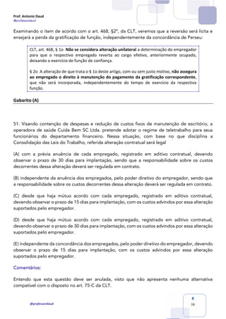 Prof. Antonio Daud
@professordaud
@professordaud
8
16
Examinando o item de acordo com o art. 468, §2º, da CLT, veremos que a reversão será lícita e
ensejará a perda da gratificação de função, independentemente da concordância de Perseu:
CLT, art. 468, § 1o Não se considera alteração unilateral a determinação do empregador
para que o respectivo empregado reverta ao cargo efetivo, anteriormente ocupado,
deixando o exercício de função de confiança.
§ 2o A alteração de que trata o § 1o deste artigo, com ou sem justo motivo, não assegura
ao empregado o direito à manutenção do pagamento da gratificação correspondente,
que não será incorporada, independentemente do tempo de exercício da respectiva
função.
Gabarito (A)
51. Visando contenção de despesas e redução de custos fixos de manutenção de escritório, a
operadora de saúde Cuida Bem SC Ltda. pretende adotar o regime de teletrabalho para seus
funcionários do departamento financeiro. Nessa situação, com base no que disciplina a
Consolidação das Leis do Trabalho, referida alteração contratual será legal
(A) com a prévia anuência de cada empregado, registrado em aditivo contratual, devendo
observar o prazo de 30 dias para implantação, sendo que a responsabilidade sobre os custos
decorrentes dessa alteração deverá ser regulada em contrato.
(B) independente da anuência dos empregados, pelo poder diretivo do empregador, sendo que
a responsabilidade sobre os custos decorrentes dessa alteração deverá ser regulada em contrato.
(C) desde que haja mútuo acordo com cada empregado, registrado em aditivo contratual,
devendo observar o prazo de 15 dias para implantação, com os custos advindos por essa alteração
suportados pelo empregador.
(D) desde que haja mútuo acordo com cada empregado, registrado em aditivo contratual,
devendo observar o prazo de 30 dias para implantação, com os custos advindos por essa alteração
suportados pelo empregador.
(E) independente da concordância dos empregados, pelo poder diretivo do empregador, devendo
observar o prazo de 15 dias para implantação, com os custos advindos por essa alteração
suportados pelo empregador.
Comentários:
Entendo que esta questão deve ser anulada, visto que não apresenta nenhuma alternativa
compatível com o disposto no art. 75-C da CLT.
 