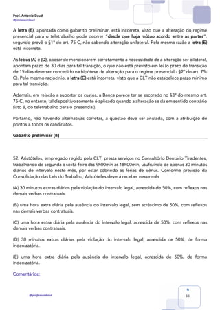 Prof. Antonio Daud
@professordaud
@professordaud
9
16
A letra (B), apontada como gabarito preliminar, está incorreta, visto que a alteração do regime
presencial para o teletrabalho pode ocorrer “desde que haja mútuo acordo entre as partes”,
segundo prevê o §1º do art. 75-C, não cabendo alteração unilateral. Pela mesma razão a letra (E)
está incorreta.
As letras (A) e (D), apesar de mencionarem corretamente a necessidade de a alteração ser bilateral,
apontam prazo de 30 dias para tal transição, o que não está previsto em lei (o prazo de transição
de 15 dias deve ser concedido na hipótese de alteração para o regime presencial - §2º do art. 75-
C). Pelo mesmo raciocínio, a letra (C) está incorreta, visto que a CLT não estabelece prazo mínimo
para tal transição.
Ademais, em relação a suportar os custos, a Banca parece ter se escorado no §3º do mesmo art.
75-C, no entanto, tal dispositivo somente é aplicado quando a alteração se dá em sentido contrário
(isto é, do teletrabalho para o presencial).
Portanto, não havendo alternativas corretas, a questão deve ser anulada, com a atribuição de
pontos a todos os candidatos.
Gabarito preliminar (B)
52. Aristóteles, empregado regido pela CLT, presta serviços no Consultório Dentário Tiradentes,
trabalhando de segunda a sexta-feira das 9h00min às 18h00min, usufruindo de apenas 30 minutos
diários de intervalo neste mês, por estar cobrindo as férias de Vênus. Conforme previsão da
Consolidação das Leis do Trabalho, Aristóteles deverá receber nesse mês
(A) 30 minutos extras diários pela violação do intervalo legal, acrescida de 50%, com reflexos nas
demais verbas contratuais.
(B) uma hora extra diária pela ausência do intervalo legal, sem acréscimo de 50%, com reflexos
nas demais verbas contratuais.
(C) uma hora extra diária pela ausência do intervalo legal, acrescida de 50%, com reflexos nas
demais verbas contratuais.
(D) 30 minutos extras diários pela violação do intervalo legal, acrescida de 50%, de forma
indenizatória.
(E) uma hora extra diária pela ausência do intervalo legal, acrescida de 50%, de forma
indenizatória.
Comentários:
 