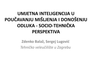 UMJETNA INTELIGENCIJA U
POUČAVANJU MIŠLJENJA I DONOŠENJU
ODLUKA - SOCIO-TEHNIČKA
PERSPEKTIVA
Zdenko Balaž, Sergej Lugović
Tehničko veleučilište u Zagrebu
 