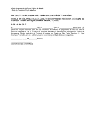 • Data da aplicação da Prova Prática: A definir
• Data do Resultado Final: A definir
ANEXO I - DO EDITAL DE CONCURSO PARA ESCREVENTE TÉCNICO JUDICIÁRIO
MODELO DA DECLARAÇÃO PARA CANDIDATO DESEMPREGADO REQUERER A REDUÇÃO DO
VALOR DA TAXA DE INSCRIÇÃO, EM FACE DA LEI N.º 12.782/07.
D E C L A R A Ç Ã O
Eu, __________________________, RG n° ____________, CPF n° _______________, DECLARO, sob
pena das sanções cabíveis, para fins de concessão de redução de pagamento do valor da taxa de
inscrição, prevista na Lei n° 12.782/07 e no Edital de Abertura de Inscrições do Concurso Público de
Escrevente Técnico Judiciário do Tribunal de Justiça do Estado de São Paulo, Capítulo II - “Das
Inscrições”, itens 3.3. e 3.4. e subitens, que me encontro na condição de desempregado(a).
_____________, ____ de _________de 2010.
________________________
assinatura do(a) candidato(a)
 