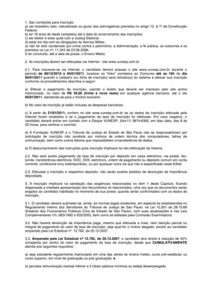 1. São condições para inscrição:
a) ser brasileiro nato, naturalizado ou gozar das prerrogativas previstas no artigo 12, § 1º da Constituição
Federal;
b) ter 18 anos de idade completos até a data do encerramento das inscrições;
c) ser eleitor e estar quite com a Justiça Eleitoral;
d) estar em dia com as obrigações do Serviço Militar;
e) não ter sido condenado por crime contra o patrimônio, a Administração, a fé pública, os costumes e os
previstos na Lei nº. 11.343 de 23.08.2006;
f) ter concluído, até a data da posse, o Ensino Médio.
2. As inscrições devem ser efetuadas via internet - site www.vunesp.com.br.
2.1. Para inscrever-se via Internet, o candidato deverá acessar o site www.vunesp.com.br durante o
período de 06/12/2010 a 05/01/2011, localizar os “links” correlatos ao Concurso até as 16h do dia
05/01/2011 quando o cadastro (ou ficha de inscrição) será retirado(a) do sistema e efetuar sua inscrição
conforme os procedimentos descritos a seguir:
a) Efetuar o pagamento da inscrição, usando o boleto que deverá ser impresso pelo site acima
mencionado, no valor de R$ 39,00 (trinta e nove reais) em qualquer agência bancária, até o dia
05/01/2011, atentando-se para o horário bancário.
b) No valor da inscrição já estão inclusas as despesas bancárias.
c) A partir de 21/01/2011, conferir no site www.vunesp.com.br se os dados da inscrição efetuada pela
Internet foram recebidos e se o pagamento da taxa de inscrição foi efetivado. Em caso negativo, o
candidato deverá entrar em contato com o Disque VUNESP, (0xx11) 3874-6300, em dias úteis, das 8 às
20 horas, para verificar o ocorrido.
d) A Fundação VUNESP e o Tribunal de Justiça do Estado de São Paulo não se responsabilizam por
solicitação de inscrição não recebida por motivos de ordem técnica dos computadores, falhas de
comunicação, bem como outros fatores que impossibilitem a transferência de dados.
e) O descumprimento das instruções para inscrição implicará na não efetivação da mesma.
2.2. Não será aceito pagamento da taxa de inscrição por depósito em caixa eletrônico, via postal, fac-
símile, transferência eletrônica, DOC, DOC eletrônico, ordem de pagamento ou depósito comum em conta
corrente, condicional e/ou extemporâneo, ou por qualquer outra via que não a especificada neste Edital.
2.3. Efetuada a inscrição e respectivo depósito, não serão aceitos pedidos de devolução da importância
depositada.
3. A inscrição implicará na satisfação das exigências relacionadas no item 1 deste Capítulo, ficando
dispensada a imediata apresentação dos documentos ali relacionados, uma vez que os documentos serão
exigidos do candidato habilitado no momento de sua posse, quando serão confrontados com os dados da
inscrição.
3.1. O candidato deverá submeter-se, ainda, às normas legais existentes, em especial às estabelecidas no
Regulamento Interno dos Servidores do Tribunal de Justiça de São Paulo, na Lei 10.261 de 28.10.68
(Estatuto dos Funcionários Públicos Civis do Estado de São Paulo), com suas atualizações e nas Leis
Complementares nºs. 683/1992 e 932/2002, bem como às editadas pela Comissão Examinadora.
3.2. Não haverá devolução da importância paga, mesmo que efetuada a mais, nem isenção parcial ou
integral de pagamento do valor da taxa de inscrição, seja qual for o motivo alegado, exceto ao candidato
amparado pela Lei Estadual nº. 12.782, de 20.12.2007.
3.3. Amparado pela Lei Estadual nº 12.782, de 20.12.2007, o candidato terá direito à redução de 50%
(cinqüenta por cento) do valor do pagamento da taxa de inscrição, desde que CUMULATIVAMENTE
atenda aos seguintes requisitos:
a) seja estudante regularmente matriculado em uma das séries do ensino médio, curso pré-vestibular ou
curso superior, em nível de graduação ou pós graduação; e
b) perceba remuneração mensal inferior a 2 (dois) salários mínimos ou esteja desempregado.
 
