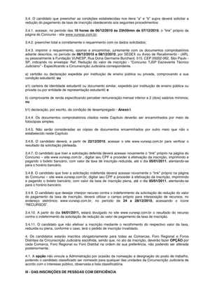3.4. O candidato que preencher as condições estabelecidas nos itens “a” e “b” supra deverá solicitar a
redução do pagamento da taxa de inscrição obedecendo aos seguintes procedimentos:
3.4.1. acessar, no período das 10 horas de 06/12/2010 às 23h59min de 07/12/2010, o “link” próprio da
página do Concurso - site www.vunesp.com.br;
3.4.2. preencher total e corretamente o requerimento com os dados solicitados;
3.4.3. imprimir o requerimento, assinar e encaminhar, juntamente com os documentos comprobatórios
adiante descritos, no período de 06/12/2010 a 08/12/2010, por SEDEX ou Aviso de Recebimento - (AR),
ou pessoalmente à Fundação VUNESP, Rua Dona Germaine Burchard, 515, CEP 05002-062, São Paulo -
SP, indicando no envelope: Ref: Redução do valor de inscrição - “Concurso TJSP Escrevente Técnico
Judiciário” - Especificando a Circunscrição Judiciária correspondente.
a) certidão ou declaração expedida por instituição de ensino pública ou privada, comprovando a sua
condição estudantil; ou
a1) carteira de identidade estudantil ou documento similar, expedido por instituição de ensino pública ou
privada ou por entidade de representação estudantil; e
b) comprovante de renda especificando perceber remuneração mensal inferior a 2 (dois) salários mínimos;
ou
b1) declaração, por escrito, da condição de desempregado - Anexo I.
3.4.4. Os documentos comprobatórios citados neste Capítulo deverão ser encaminhados por meio de
fotocópias simples.
3.4.5. Não serão consideradas as cópias de documentos encaminhados por outro meio que não o
estabelecido neste Capítulo.
3.4.6. O candidato deverá, a partir de 22/12/2010, acessar o site www.vunesp.com.br para verificar o
resultado da solicitação pleiteada.
3.4.7. O candidato que tiver a solicitação deferida deverá acessar novamente o “link” próprio na página do
Concurso – site www.vunesp.com.br , digitar seu CPF e proceder à efetivação da inscrição, imprimindo e
pagando o boleto bancário, com valor da taxa de inscrição reduzida, até o dia 05/01/2011, atentando-se
para o horário bancário.
3.4.8. O candidato que tiver a solicitação indeferida deverá acessar novamente o “link” próprio na página
do Concurso – site www.vunesp.com.br, digitar seu CPF e proceder à efetivação da inscrição, imprimindo
e pagando o boleto bancário, com valor da taxa de inscrição plena, até o dia 05/01/2011, atentando-se
para o horário bancário.
3.4.9. O candidato que desejar interpor recurso contra o indeferimento da solicitação de redução do valor
do pagamento da taxa de inscrição, deverá utilizar o campo próprio para interposição de recursos, no
endereço eletrônico www.vunesp.com.br, no período de 24 a 28/12/2010, acessando o ícone
“RECURSOS”.
3.4.10. A partir do dia 04/01/2011, estará divulgado no site www.vunesp.com.br o resultado do recurso
contra o indeferimento da solicitação de redução do valor de pagamento da taxa de inscrição.
3.4.11. O candidato que não efetivar a inscrição mediante o recolhimento do respectivo valor da taxa,
reduzida ou plena, conforme o caso, terá o pedido de inscrição invalidado.
4. Os candidatos estarão inscritos obrigatoriamente para todas as Comarcas, Foro Regional e Foros
Distritais da Circunscrição Judiciária escolhida, sendo que, no ato da inscrição, deverão fazer OPÇÃO por
cada Comarca, Foro Regional ou Foro Distrital na ordem de sua preferência, não podendo ser alterada
posteriormente.
4.1. A opção não vincula a Administração por ocasião da nomeação e designação do posto de trabalho,
podendo o candidato classificado ser nomeado para qualquer das unidades da Circunscrição Judiciária de
acordo com o interesse público, observada a lista classificatória.
III - DAS INSCRIÇÕES DE PESSOAS COM DEFICIÊNCIA
 