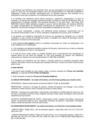1. Às pessoas com deficiência, que pretendam fazer uso das prerrogativas que lhes são facultadas no
artigo 37, inciso VIII, da Constituição Federal e das Leis Complementares n.ºs. 683/1992 e 932/2002 é
assegurado o direito de inscrição, esclarecendo que, no momento oportuno, será verificado se as
atribuições do cargo são compatíveis com a deficiência de que são portadoras.
2. O candidato com deficiência inscrito deverá comunicar a deficiência, especificando-a na ficha de
inscrição e, no período das inscrições, deverá encaminhar via Sedex ou Aviso de Recebimento (AR), ou
pessoalmente à Fundação VUNESP, Rua Germaine Burchard, nº 515, São Paulo - São Paulo, CEP
05002-062, relatório médico atestando a espécie, o grau ou nível da deficiência, com expressa referência
ao código correspondente da Classificação Internacional de Doenças-CID, bem como a causa da
deficiência, inclusive para assegurar eventual necessidade de adaptação da sua prova;
2.1. Se houver necessidade, a pessoa com deficiência deverá apresentar requerimento, com os
documentos mencionados no item “2” acima, solicitando a adaptação da sua prova, junto à VUNESP.
3. As pessoas com deficiência participarão do concurso em igualdade de condições com os demais
candidatos, no que se refere ao conteúdo das provas, à avaliação, aos critérios de aprovação, local de
aplicação e ao horário de inicio das provas.
4. Será elaborada lista especial, sendo os candidatos enumerados em ordem de classificação e em
ordem alfabética com a classificação.
4.1. Os candidatos com deficiência também constarão da lista geral, observando-se os critérios constantes
do item 5 do Capítulo VI e item 2.1 do Capítulo IX.
5. A cada 05 (cinco) cargos (vagos ou criados) utilizados para o aproveitamento dos classificados no
certame dentro do seu prazo de validade, 01 (um) será destinado às pessoas com deficiência,
observando-se o disposto nas Leis Complementares nºs. 683/1992 e 932/2002.
6. O candidato com deficiência que não realizar a inscrição conforme as instruções constantes deste
Capítulo, não poderá invocar sua situação para quaisquer benefícios, inclusive não sendo cabível recurso
sobre o tema.
IV DAS PROVAS
1. As provas serão divididas em duas etapas, sendo a primeira composta por Provas com Questões
Objetivas, e a segunda de Prova Prática de Digitação.
2. Serão realizadas as seguintes Provas com Questões Objetivas:
A) LÍNGUA PORTUGUESA - de caráter eliminatório, com 30 (trinta) questões que versarão sobre:
ORTOGRAFIA - Sistema oficial (anterior ao Decreto Federal nº 6.583, de 29.09.2008).
MORFOLOGIA - Estrutura e formação de palavras. Classes de palavras, seu emprego e seus valores
semânticos. Flexão nominal e verbal. Emprego de tempos e modos verbais.
SINTAXE - Processos de coordenação e subordinação. Equivalência e transformação de estruturas. Uso
de nexos. Concordância nominal e verbal. Regência nominal e verbal. Crase. Pontuação e outros recursos
específicos da língua escrita.
LEITURA E INTERPRETAÇÃO DE TEXTO - Estruturação do texto: relações entre idéias e recursos de
coesão. Compreensão global do texto. Significação contextual de palavras e expressões. Informações
literais e inferências possíveis. Ponto de vista do autor.
B) CONHECIMENTOS EM DIREITO - de caráter eliminatório, com 38 (trinta e oito) questões sobre:
- DIREITO PENAL: Código Penal - com as alterações vigentes - artigos 293 a 305; 312 a 317; 319 a 327;
339 a 347 e 357.
- DIREITO PROCESSUAL PENAL: Código de Processo Penal - com as alterações vigentes - artigos 251 a
258; 266; 267; 274; 351 a 372; 394 a 497; 531 a 538; 574 a 667 e Lei nº 9.099 de 26.09.1995 (artigos 60 a
68; 77 a 83; 88 e 89).
 