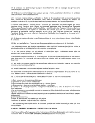 4.1. O candidato não poderá alegar qualquer desconhecimento sobre a realização das provas como
justificativa de sua ausência.
4.2. O não comparecimento às provas, qualquer que seja o motivo, caracterizará desistência do candidato
e resultará na sua eliminação do concurso.
5. Os eventuais erros de digitação, verificados no Cartão de Convocação enviado ao candidato, quanto a
nome, número de documento de identidade, sexo, data de nascimento, endereço etc, deverão ser
corrigidos somente no dia e no local das provas com questões objetivas, em formulário específico.
6. Somente será admitido à sala de provas o candidato que apresentar documento original que bem o
identifique como: Carteiras e/ou Cédulas de Identidade expedidas pelas Secretarias de Segurança
Públicas, pelas Forças Armadas, pela Polícia Militar e pelo Ministério das Relações Exteriores; Carteiras
Profissionais fornecidas por Órgãos ou Conselhos de Classes, que por Lei Federal valem como
documento de identidade, como por exemplo, as do CREA, OAB, CRM etc; Carteira de Trabalho e
Previdência Social, bem como a Carteira Nacional de Habilitação (com fotografia) na forma da Lei nº.
9.503 de 16.09.1997.
6.1. Os documentos deverão estar em perfeitas condições, de forma a permitir com clareza a identificação
do candidato.
6.2. Não será aceita Carteira Funcional que não possua validade como documento de identidade.
7. No interesse público e, em especial dos candidatos, será solicitado, durante a aplicação das provas, a
autenticação digital do candidato na folha de respostas personalizada.
7.1 Se, por qualquer motivo, não for possível a autenticação digital, o candidato deverá apor sua
assinatura, em campo específico, por três vezes.
8. O candidato deverá comparecer ao local designado munido de caneta esferográfica de tinta azul ou
preta, lápis preto nº 2 e borracha, pelo menos 30 (trinta) minutos antes do horário previsto para o início
das provas.
8.1. Não serão computadas questões não assinaladas, questões que contenham mais de uma resposta,
emenda ou rasura, ainda que legível.
9. A duração das provas com questões Objetivas será de 04 (quatro) horas.
9.1. O candidato somente poderá retirar-se do local de aplicação das provas após 02 (duas) horas do seu
início, levando apenas a tira de gabarito para futura conferência.
9.2. As provas com Questões Objetivas estarão disponibilizadas no site www.vunesp.com.br.
10. Será excluído do Concurso o candidato que:
a) apresentar-se após o horário estabelecido;
b) não comparecer ao local das provas seja qual for o motivo alegado;
c) não apresentar o documento de identidade que bem o identifique;
d) ausentar-se da sala de provas sem o acompanhamento do fiscal, ou antes de decorrida uma hora do
início das provas;
e) for surpreendido em comunicação com outras pessoas ou utilizando-se de livros, notas, calculadoras ou
impressos não permitidos;
f) estiver portando ou fazendo uso de qualquer tipo de equipamento eletrônico de comunicação (pagers,
celulares, etc);
g) estiver portando armas;
h) lançar de meios ilícitos para a execução das provas;
i) perturbar, de qualquer modo, a ordem dos trabalhos.
11. Em hipótese alguma haverá revisão de prova em qualquer das formas de avaliação, seja qual for o
motivo alegado.
VI - DO JULGAMENTO DAS PROVAS COM QUESTÕES OBJETIVAS
1. As Provas de Língua Portuguesa e de Conhecimentos em Direito serão de caráter eliminatório, devendo
o candidato obter, no mínimo, 50% (cinqüenta por cento) de acerto em cada prova.
 