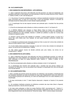 VIII - DA CLASSIFICAÇÃO:
1. DOS CANDIDATOS COM DEFICICÊNCIA - LISTA ESPECIAL:
1.1. Após o julgamento das provas, será elaborada uma lista provisória, em ordem de classificação, dos
candidatos aprovados na lista especial, que será publicada no Diário da Justiça Eletrônico (DJE), Caderno
5 - Editais e Leilões, no site: www.dje.tjsp.jus.br.
1.1.1. Os primeiros 15 (quinze) candidatos aprovados e melhores classificados constantes na lista especial
serão convocados para, no prazo de 5 (cinco) dias, a partir da publicação, retirarem o formulário de
solicitação de perícia médica prévia no local indicado naquela publicação.
1.1.2. A classificação final da lista especial somente será publicada após o resultado final das perícias
médicas.
1.1.3 Para fins de desempate serão utilizados os critérios constantes no item 3.1 do Capítulo IX.
1.2. A PERÍCIA MÉDICA será realizada no Órgão Médico Oficial do Estado para verificação da
compatibilidade da deficiência do candidato com o exercício das atribuições do cargo, por especialista na
área de deficiência de cada candidato, devendo o LAUDO ser proferido no prazo de 5 (cinco) dias
contados do respectivo exame.
1.3. Quando a perícia concluir pela inaptidão do candidato, o mesmo poderá solicitar, no prazo de 5
(cinco) dias, junta médica para nova inspeção, da qual poderá participar profissional indicado pelo
interessado.
1.4. A indicação do profissional pelo interessado deverá ser feita no prazo de 5 (cinco) dias contados da
ciência do laudo referido no item 1.2 deste Capítulo.
1.5. A junta médica deverá apresentar conclusão no prazo de 5 (cinco) dias contados da realização do
exame, nos termos da Lei Complementar nº 683/92.
1.6. Não caberá qualquer recurso da decisão proferida pela junta médica, nos termos da Lei
Complementar nº. 683/92.
2. DOS CANDIDATOS DA LISTA GERAL:
2.1. Após o julgamento das provas, será elaborada uma lista de classificação provisória, em ordem de
classificação e em ordem alfabética com classificação, dos candidatos da lista geral aprovados, as quais
serão publicadas no Diário da Justiça Eletrônico (DJE), Caderno 5 - Editais e Leilões, no site:
www.dje.tjsp.jus.br,
2.2. Para fins de desempate serão utilizados os critérios contastes no item 3.1 do Capítulo IX.
2.3. A classificação final somente será publicada após o resultado final das perícias médicas nos
candidatos com deficiência, uma vez que poderá haver alteração na classificação final, tanto da lista geral
como da lista especial.
IX - DA CLASSIFICAÇÃO FINAL
1. Após o resultado das perícias prévias das pessoas com deficiência, será divulgada a classificação final
dos candidatos habilitados que serão enumerados em duas Listas Classificatórias, sendo uma Lista Geral
e outra Especial (pessoas com deficiência), em ordem de Classificação Final e em ordem Alfabética com a
Classificação.
2. As listas mencionadas no item “1” deste Capítulo observarão o disposto no Capítulo VI do presente
Edital.
2.1. Os candidatos habilitados portadores de deficiência constarão das duas listas (Geral e Especial),
desde que alcancem a nota de corte de cada lista.
3. As Listas serão publicadas no Diário da Justiça Eletrônico (DJE): www.dje.tjsp.jus.br - Caderno 5 -
Editais e Leilões, para ciência dos interessados, após procedido o desempate de notas, nos termos do art.
28 do Regulamento Interno dos Servidores do Tribunal de Justiça - RISTJ, conforme abaixo mencionado.
 