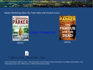 Newer Marketing Ideas-You Tube video and musical scores




                                       YouTube – The Jaguar intro



                   (2012)                                                                    (2013)




Album Download (T Jefferson Posse - City of Gold (feat. Carlos Murguia, Andrea DiLancelott, Tom Bagley, Peter Dobson, Chris
Whynaught, Cesar Castro, Willie Acuno, T Jefferson Parker & Sue Cross)
 