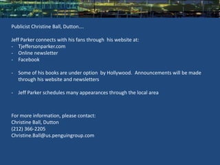 Publicist Christine Ball, Dutton….

Jeff Parker connects with his fans through his website at:
- Tjeffersonparker.com
- Online newsletter
- Facebook

- Some of his books are under option by Hollywood. Announcements will be made
  through his website and newsletters

- Jeff Parker schedules many appearances through the local area



For more information, please contact:
Christine Ball, Dutton
(212) 366-2205
Christine.Ball@us.penguingroup.com
 