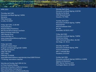 APRIL 2013                                                 Monday, April 22nd
                                                           Discussion and Book Signing 6:30 PM
Thursday, April 18th                                       Murder by the Book
Discussion and Book Signing 7:30PM                         2342 Bissonett Street
Warwicks                                                   Houston, TX 77005
7812 Girard Ave
La Jolla, CA 92037                                         Tuesday, April 23rd
                                                           Discussion and Book Signing 7:00PM
Friday, April 19th, 11:00 AM                               Poisoned Pen
Featured Author                                            4014 N Goldwater Blvd
Newport/Mesa ProLiteracy                                   Ste 101
6th Annual Gift of Literacy Luncheon                       Scottsdale, AZ 85251-4327
Bahia Corinthian Yacht Club
1601 Bayside Drive                                         Friday, April 26th
Corona del Mar, CA                                         Discussion and Book Signing 7:00PM
www.newportbeachlibrary.org/literacy                       Mysterious Galaxy
TICKETED EVENT                                             7051 Claremont Mesa Blvd., Ste 302
                                                           San Diego, CA 92111
Friday, April 19th
Fallbrook’s Writers Read                                   Saturday, April 27th
Program and Book Signing 6:00-7:30PM                       Discussion and Book Signing 4PM
The Café des Artistes                                      Vroman’s Bookstore
(760) 728-3350                                             695 E. Colorado Blvd.
103 S. Main,                                               Pasadena, CA 91101
Fallbrook, CA 92028
www.fallbrookartsalliance.org/calendar/view/1009778.html   Sunday, April 28th
**If dining, reservations required                         Discussion and Book Signing 2:00PM to 3:30PM
                                                           Mystery Ink Bookstore
Saturday and Sunday, April 20th & 21st                     8907 Warner Avenue, #135
LA Times Festival of Books                                 Huntington Beach, CA 92647
University of Southern California Campus
More Information Coming Soon!
http://events.latimes.com/festivalofbooks/
 