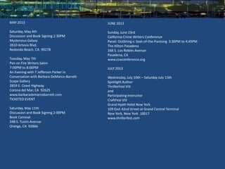 MAY 2013                                    JUNE 2013

Saturday, May 4th                           Sunday, June 23rd
Discussion and Book Signing 2:30PM          California Crime Writers Conference
Mysterious Galaxy                           Panel: Outlining v. Seat-of-the-Pantsing 3:30PM to 4:45PM
2810 Artesia Blvd.                          The Hilton Pasadena
Redondo Beach, CA 90278                     168 S. Los Robles Avenue
                                            Pasadena, CA
Tuesday, May 7th                            www.ccwconference.org
Pen on Fire Writers Salon
7:00PM to 8:00PM                            JULY 2013
An Evening with T Jefferson Parker in
Conversation with Barbara DeMarco-Barrett   Wednesday, July 10th – Saturday July 13th
Scape Gallery                               Spotlight Author
2859 E. Coast Highway                       ThrillerFest VIII
Corona del Mar, CA 92625                    and
www.barbarademarcobarrett.com               Participating Instructor
TICKETED EVENT                              CraftFest VIII
                                            Grand Hyatt Hotel New York
Saturday, May 11th                          109 East 42nd Street at Grand Central Terminal
Discussion and Book Signing 2:00PM          New York, New York 10017
Book Carnival                               www.thrillerfest.com
348 S. Tustin Avenue
Orange, CA 92866
 