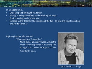 In his spare time…
• Likes to spend time with his family
• Hiking, hunting and fishing and exercising his dogs
• Rock hounding and the outdoors
• Escapes to the desert in the spring and the fall – to hike the country and not
    answer telephones




High aspirations of a mother…
          “What does the T stand for?
               Not a thing. No, really. Nada. Zip. Jeff’s
               mom always explained it by saying she
               thought the T. would look good on the
               President’s door.




                                                            Credit: Marion Ettlinger
 