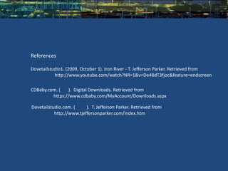 References

Dovetailstudio1. (2009, October 1). Iron River - T. Jefferson Parker. Retrieved from
           http://www.youtube.com/watch?NR=1&v=De48dT3fjoc&feature=endscreen

CDBaby.com. (   ). Digital Downloads. Retrieved from
         https://www.cdbaby.com/MyAccount/Downloads.aspx

Dovetailstudio.com. (     ). T. Jefferson Parker. Retrieved from
           http://www.tjeffersonparker.com/index.htm
 