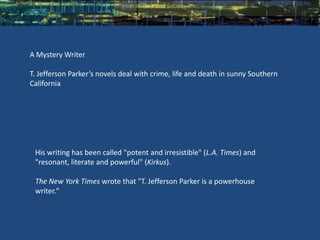 A Mystery Writer

T. Jefferson Parker’s novels deal with crime, life and death in sunny Southern
California




 His writing has been called "potent and irresistible" (L.A. Times) and
 "resonant, literate and powerful" (Kirkus).

 The New York Times wrote that "T. Jefferson Parker is a powerhouse
 writer."
 