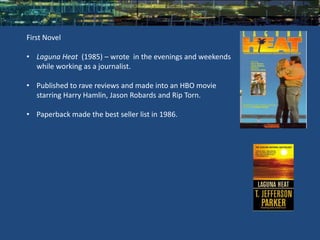 First Novel

• Laguna Heat (1985) – wrote in the evenings and weekends
  while working as a journalist.

• Published to rave reviews and made into an HBO movie
  starring Harry Hamlin, Jason Robards and Rip Torn.

• Paperback made the best seller list in 1986.
 