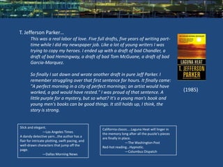 T. Jefferson Parker…
       This was a real labor of love. Five full drafts, five years of writing part-
       time while I did my newspaper job. Like a lot of young writers I was
       trying to copy my heroes. I ended up with a draft of bad Chandler, a
       draft of bad Hemingway, a draft of bad Tom McGuane, a draft of bad
       Garcia-Marquez.

       So finally I sat down and wrote another draft in pure Jeff Parker. I
       remember struggling over that first sentence for hours. It finally came:
       "A perfect morning in a city of perfect mornings; an artist would have
       worked, a god would have rested." I was proud of that sentence. A                             (1985)
       little purple for a mystery, but so what? It's a young man's book and
       young men's books can be good things. It still holds up, I think, the
       story is strong.


Slick and elegant.                                California classic....Laguna Heat will linger in
                  —Los Angeles Times              the memory long after all the puzzle's pieces
A dandy detective yarn...the author has a         are finally in place.
flair for intricate plotting, swift pacing, and                    —The Washington Post
well-drawn characters that jump off the           Red-hot reading...Hypnotic.
page.
                                                                   —Columbus Dispatch
                  —Dallas Morning News
 