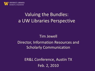 Valuing the Bundles:
a UW Libraries Perspective

              Tim Jewell
Director, Information Resources and
     Scholarly Communication

   ER&L Conference, Austin TX
          Feb. 2, 2010
 