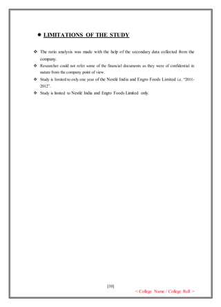 [10]
< College Name / College Roll >
 LIMITATIONS OF THE STUDY
 The ratio analysis was made with the help of the secondary data collected from the
company.
 Researcher could not refer some of the financial documents as they were of confidential in
nature from the company point of view.
 Study is limited to only one year of the Nestlé India and Engro Foods Limited i.e. “2011-
2012”.
 Study is limited to Nestlé India and Engro Foods Limited only.
 