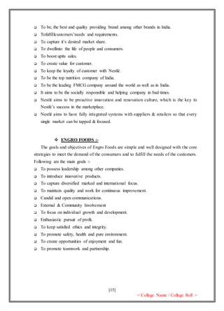 [15]
< College Name / College Roll >
 To be, the best and quality providing brand among other brands in India.
 Tofulfillcustomers’needs and requirements.
 To capture it’s desired market share.
 To dwellinto the life of people and consumers.
 To boost upits sales.
 To create value for customer.
 To keep the loyalty of customer with Nestlé.
 To be the top nutrition company of India.
 To be the leading FMCG company around the world as well as in India.
 It aims to be the socially responsible and helping company in bad times.
 Nestlé aims to be proactive innovation and renovation culture, which is the key to
Nestlé’s success in the marketplace.
 Nestlé aims to have fully integrated systems with suppliers & retailers so that every
single market can be tapped & focused.
 ENGRO FOODS :-
The goals and objectives of Engro Foods are simple and well designed with the core
strategies to meet the demand of the consumers and to fulfill the needs of the customers.
Following are the main goals :-
 To possess leadership among other companies.
 To introduce innovative products.
 To capture diversified marked and international focus.
 To maintain quality and work for continuous improvement.
 Candid and open communications.
 External & Community Involvement
 To focus on individual growth and development.
 Enthusiastic pursuit of profit.
 To keep satisfied ethics and integrity.
 To promote safety, health and pure environment.
 To create opportunities of enjoyment and fun.
 To promote teamwork and partnership.
 