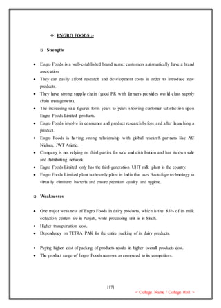 [17]
< College Name / College Roll >
 ENGRO FOODS :-
 Strengths
 Engro Foods is a well-established brand name; customers automatically have a brand
association.
 They can easily afford research and development costs in order to introduce new
products.
 They have strong supply chain (good PR with farmers provides world class supply
chain management).
 The increasing sale figures form years to years showing customer satisfaction upon
Engro Foods Limited products.
 Engro Foods involve in consumer and product research before and after launching a
product.
 Engro Foods is having strong relationship with global research partners like AC
Nielsen, JWT Asiatic.
 Company is not relying on third parties for sale and distribution and has its own sale
and distributing network.
 Engro Foods Limited only has the third-generation UHT milk plant in the country.
 Engro Foods Limited plant is the only plant in India that uses Bactofuge technology to
virtually eliminate bacteria and ensure premium quality and hygiene.
 Weaknesses
 One major weakness of Engro Foods in dairy products, which is that 85% of its milk
collection centers are in Punjab, while processing unit is in Sindh.
 Higher transportation cost.
 Dependency on TETRA PAK for the entire packing of its dairy products.
 Paying higher cost of packing of products results in higher overall products cost.
 The product range of Engro Foods narrows as compared to its competitors.
 