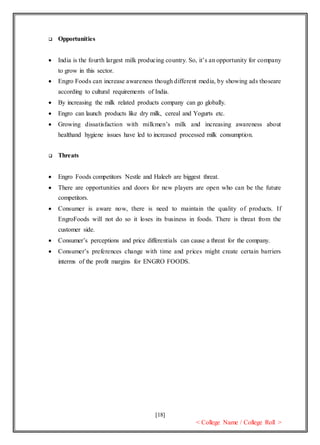 [18]
< College Name / College Roll >
 Opportunities
 India is the fourth largest milk producing country. So, it’s an opportunity for company
to grow in this sector.
 Engro Foods can increase awareness though different media, by showing ads thoseare
according to cultural requirements of India.
 By increasing the milk related products company can go globally.
 Engro can launch products like dry milk, cereal and Yogurts etc.
 Growing dissatisfaction with milkmen’s milk and increasing awareness about
healthand hygiene issues have led to increased processed milk consumption.
 Threats
 Engro Foods competitors Nestle and Haleeb are biggest threat.
 There are opportunities and doors for new players are open who can be the future
competitors.
 Consumer is aware now, there is need to maintain the quality of products. If
EngroFoods will not do so it loses its business in foods. There is threat from the
customer side.
 Consumer’s perceptions and price differentials can cause a threat for the company.
 Consumer’s preferences change with time and prices might create certain barriers
interms of the profit margins for ENGRO FOODS.
 