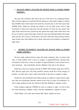 [27]
< College Name / College Roll >
 BALANCE SHEET ANALYSIS OF NESTLÉ INDIA & ENGRO FOODS
LIMITED :-
The asset side of balance sheet shows the size of the firm so by comparing balance
sheet of both companies we analyzed that the fixed asset of the nestle company is greater
than ENGRO foods which means that nestle has invested more in the fixed assets than
ENGRO foods whether by starting new project or by any other source. Due to high
investment in fixed assets long term loan and advances of nestle are also greater than
engro foods and total assets of nestle are also greater than engro foods which shows that
the size of nestle is greater than engro. Nestle has more cash and bank balance than engro
foods and has more reserves which shows that nestle hold more than dividing whereas
engro divides more than holding with it means nestle pays less dividend as compared to
engro foods.
 INCOME STATEMENT ANALYSIS OF NESTLÉ INDIA & ENGRO
FOODS LIMITED :-
We have made analysis between engro and nestle companies .here we analyze that
sales of nestle (64824, 364) is more as compare to engro(29859,226). Because their
investment in fixed asset is more as compare to angro.Production is also increase due to
more investment. And as production increase ultimately their sales is also increase.
Nestle have more cost of goods sold that is (48099, 046) whereas engro have (23230,
445). Because engro have only dairy products whereas nestle have broad category of
products. As nestle sales is more so their gross profit is also more as compare to engro.
Nestle have more distribution and selling expense as compare to engro because engro
have their own distribution channels whereas nestle relay on others for distribution. As
well as engro products are also less and due to this their distribution expenses are less.
Nestle company employee (328000) are more as compare to engro. As well as they
uses more advertising compains so that’s why their administrative expenses are more.
Nestle Finance cost is also more because their interest expense are more.
 