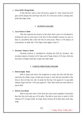 [32]
< College Name / College Roll >
 Gross Profit Margin Ratio
It tells that how much a firm will receive against $ 1 sales. Nestle has 0.26
gross profit margin ratio and Engro has 0.22. So in this case nestle is earning more
profit than Engro foods.
 ACTIVITY ANALYSIS
 Asset Turnover Ratio
This ratio measures the turnover of the entire firm’s asset. It is calculated by
dividing the sales by total assets of the firm. If firm shouldn’t increase its sales so
there is a possibility that a firm will sale its some assets. There is 1.84 chances of
asset turnover in nestle and 1.79 in Engro foods against every $ 1.
 Inventory Turnover Ratio
Inventory turnover is calculated by dividing the CGS by inventory. The
inventory turnover of nestle is 6.83 times and of Engro foods is 7.62 times. Here the
best ratio is of Engro foods that is much more than nestle.
 CAPITAL STRUCTURE ANALYSIS
 Debt to Equity Ratio
Debt to equity ratio shows the comparison to equity this ratio tells that how
much firm has ability to pay its debt and if equity is more than the total debt of the
firm so firm will face low risk. In nestle the firm has 3.62 against $ 1 to pay debt
whereas Engro food has 1.30 to pay against $ 1 debt. Here Nestle has more ability to
pay its debt.
 Debt to Asset Ratio
Debt to asset ratio shows if the firms have more assets regardless of total debt
than that firm will easily pay off its debts. The debt to asset ratio in nestle is 0.08
whereas 0.57 in Engro foods. So Engro foods will pay off its debt more easily than
nestle.
 