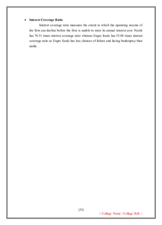 [33]
< College Name / College Roll >
 Interest Coverage Ratio
Interest coverage ratio measures the extent to which the operating income of
the firm can decline before the firm is unable to meet its annual interest cost. Nestle
has 78.31 times interest coverage ratio whereas Engro foods has 53.88 times interest
coverage ratio so Engro foods has less chances of failure and facing bankruptcy than
nestle.
 