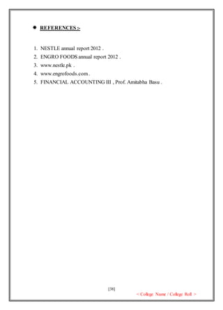 [38]
< College Name / College Roll >
 REFERENCES :-
1. NESTLE annual report 2012 .
2. ENGRO FOODS annual report 2012 .
3. www.nestle.pk .
4. www.engrofoods.com.
5. FINANCIAL ACCOUNTING III , Prof. Amitabha Basu .
 