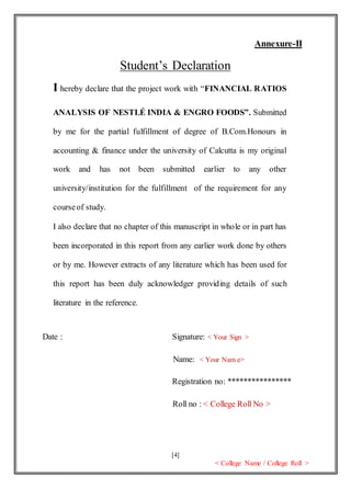 [4]
< College Name / College Roll >
Annexure-II
Student’s Declaration
I hereby declare that the project work with “FINANCIAL RATIOS
ANALYSIS OF NESTLÉ INDIA & ENGRO FOODS”. Submitted
by me for the partial fulfillment of degree of B.Com.Honours in
accounting & finance under the university of Calcutta is my original
work and has not been submitted earlier to any other
university/institution for the fulfillment of the requirement for any
courseof study.
I also declare that no chapter of this manuscript in whole or in part has
been incorporated in this report from any earlier work done by others
or by me. However extracts of any literature which has been used for
this report has been duly acknowledger providing details of such
literature in the reference.
Date : Signature: < Your Sign >
Name: < Your Nam e>
Registration no: ****************
Roll no : < College Roll No >
 