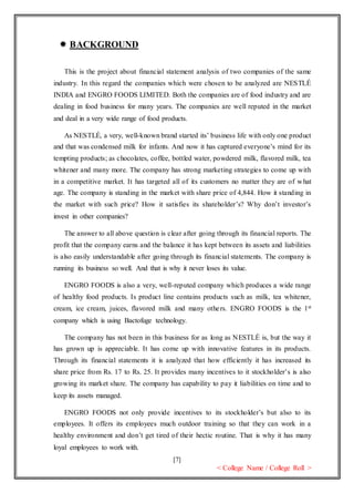 [7]
< College Name / College Roll >
 BACKGROUND
This is the project about financial statement analysis of two companies of the same
industry. In this regard the companies which were chosen to be analyzed are NESTLÉ
INDIA and ENGRO FOODS LIMITED. Both the companies are of food industry and are
dealing in food business for many years. The companies are well reputed in the market
and deal in a very wide range of food products.
As NESTLÉ, a very, well-known brand started its’ business life with only one product
and that was condensed milk for infants. And now it has captured everyone’s mind for its
tempting products; as chocolates, coffee, bottled water, powdered milk, flavored milk, tea
whitener and many more. The company has strong marketing strategies to come up with
in a competitive market. It has targeted all of its customers no matter they are of what
age. The company is standing in the market with share price of 4,844. How it standing in
the market with such price? How it satisfies its shareholder’s? Why don’t investor’s
invest in other companies?
The answer to all above question is clear after going through its financial reports. The
profit that the company earns and the balance it has kept between its assets and liabilities
is also easily understandable after going through its financial statements. The company is
running its business so well. And that is why it never loses its value.
ENGRO FOODS is also a very, well-reputed company which produces a wide range
of healthy food products. Is product line contains products such as milk, tea whitener,
cream, ice cream, juices, flavored milk and many others. ENGRO FOODS is the 1st
company which is using Bactofuge technology.
The company has not been in this business for as long as NESTLÉ is, but the way it
has grown up is appreciable. It has come up with innovative features in its products.
Through its financial statements it is analyzed that how efficiently it has increased its
share price from Rs. 17 to Rs. 25. It provides many incentives to it stockholder’s is also
growing its market share. The company has capability to pay it liabilities on time and to
keep its assets managed.
ENGRO FOODS not only provide incentives to its stockholder’s but also to its
employees. It offers its employees much outdoor training so that they can work in a
healthy environment and don’t get tired of their hectic routine. That is why it has many
loyal employees to work with.
 