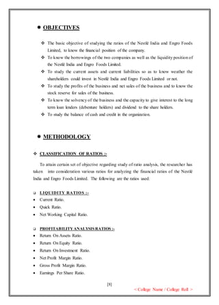 [8]
< College Name / College Roll >
 OBJECTIVES
 The basic objective of studying the ratios of the Nestlé India and Engro Foods
Limited, to know the financial position of the company.
 To know the borrowings of the two companies as well as the liquidity position of
the Nestlé India and Engro Foods Limited.
 To study the current assets and current liabilities so as to know weather the
shareholders could invest in Nestlé India and Engro Foods Limited or not.
 To study the profits of the business and net sales of the business and to know the
stock reserve for sales of the business.
 To know the solvency of the business and the capacity to give interest to the long
term loan lenders (debenture holders) and dividend to the share holders.
 To study the balance of cash and credit in the organization.
 METHODOLOGY
 CLASSIFICATION OF RATIOS :-
To attain certain set of objective regarding study of ratio analysis, the researcher has
taken into consideration various ratios for analyzing the financial ratios of the Nestlé
India and Engro Foods Limited. The following are the ratios used:
 LIQUIDITY RATIOS :-
 Current Ratio.
 Quick Ratio.
 Net Working Capital Ratio.
 PROFITABILITYANALYSIS RATIOS :-
 Return On Assets Ratio.
 Return On Equity Ratio.
 Return On Investment Ratio.
 Net Profit Margin Ratio.
 Gross Profit Margin Ratio.
 Earnings Per Share Ratio.
 