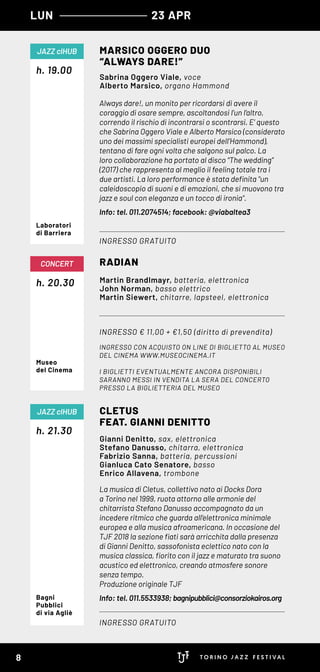 h. 20.30
CONCERT
Museo
del Cinema
Always dare!, un monito per ricordarsi di avere il
coraggio di osare sempre, ascoltandosi l’un l’altro,
correndo il rischio di incontrarsi o scontrarsi. E’ questo
che Sabrina Oggero Viale e Alberto Marsico (considerato
uno dei massimi specialisti europei dell’Hammond),
tentano di fare ogni volta che salgono sul palco. La
loro collaborazione ha portato al disco “The wedding”
(2017) che rappresenta al meglio il feeling totale tra i
due artisti. La loro performance è stata definita "un
caleidoscopio di suoni e di emozioni, che si muovono tra
jazz e soul con eleganza e un tocco di ironia".
Info: tel. 011.2074514; facebook: @viabaltea3
La musica di Cletus, collettivo nato ai Docks Dora
a Torino nel 1999, ruota attorno alle armonie del
chitarrista Stefano Danusso accompagnato da un
incedere ritmico che guarda all’elettronica minimale
europea e alla musica afroamericana. In occasione del
TJF 2018 la sezione fiati sarà arricchita dalla presenza
di Gianni Denitto, sassofonista eclettico nato con la
musica classica, fiorito con il jazz e maturato tra suono
acustico ed elettronico, creando atmosfere sonore
senza tempo.
Produzione originale TJF
Info: tel. 011.5533938; bagnipubblici@consorziokairos.org
h. 19.00
h. 21.30
MARSICO OGGERO DUO
“ALWAYS DARE!”
CLETUS
FEAT. GIANNI DENITTO
RADIAN
INGRESSO GRATUITO
INGRESSO GRATUITO
INGRESSO € 11,00 + €1,50 (diritto di prevendita)
INGRESSO CON ACQUISTO ON LINE DI BIGLIETTO AL MUSEO
DEL CINEMA WWW.MUSEOCINEMA.IT
I BIGLIETTI EVENTUALMENTE ANCORA DISPONIBILI
SARANNO MESSI IN VENDITA LA SERA DEL CONCERTO
PRESSO LA BIGLIETTERIA DEL MUSEO
JAZZ clHUB
JAZZ clHUB
LUN 23 APR
Sabrina Oggero Viale, voce
Alberto Marsico, organo Hammond
Gianni Denitto, sax, elettronica
Stefano Danusso, chitarra, elettronica
Fabrizio Sanna, batteria, percussioni
Gianluca Cato Senatore, basso
Enrico Allavena, trombone
Martin Brandlmayr, batteria, elettronica
John Norman, basso elettrico
Martin Siewert, chitarre, lapsteel, elettronica
Laboratori
di Barriera
Bagni
Pubblici
di via Agliè
8
 