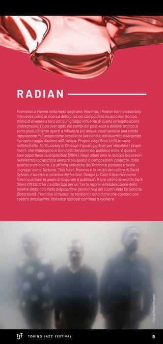 R AD IAN
FotodiRaniaMoslam
Formatisi a Vienna nella metà degli anni Novanta, i Radian hanno assorbito
il fervente clima di ricerca della città nel campo della musica elettronica,
prima di divenire a loro volta un gruppo influente di quella variegata scena
underground. Dopo aver agito nei campi del post-rock e dell’elettronica si
sono gradualmente aperti a influenze più ampie, costruendosi una solida
reputazione in Europa come eccellente live band e, dal duemila, allargando
il proprio raggio d’azione all’America. Proprio negli Stati Uniti trovano
nell’etichetta Thrill Jockey di Chicago il giusto partner per veicolare i propri
lavori, che impongono la band all’attenzione del pubblico indie. A questa
fase appartiene Juxtaposition (2004). Negli ultimi anni le radicali escursioni
nell’elettronica lasciano sempre più spazio a composizioni calibrate, dalla
tessitura articolata. Le affinità stilistiche dei Radian si possono trovare
in gruppi come Tortoise, This Heat, Matmos o in artisti del calibro di David
Sylvian. Il direttore artistico del festival, Giorgio Li Calzi li descrive come
"alieni austriaci in grado di folgorare il pubblico". Il loro ultimo lavoro On Dark
Silent Off (2016) si caratterizza per un "certo rigore nell’elaborazione della
palette timbrica e nella disposizione geometrica dei suoni" (Aldo De Sanctis,
Distorsioni). Il loro live si muove tra tensioni e dinamiche che coprono uno
spettro amplissimo: l’estetica radicale continua a evolvere.
9
 