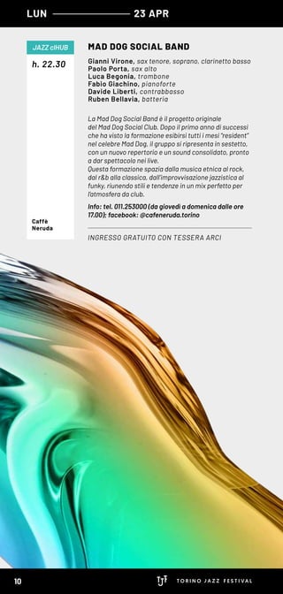 LUN 23 APR
La Mad Dog Social Band è il progetto originale
del Mad Dog Social Club. Dopo il primo anno di successi
che ha visto la formazione esibirsi tutti i mesi “resident”
nel celebre Mad Dog, il gruppo si ripresenta in sestetto,
con un nuovo repertorio e un sound consolidato, pronto
a dar spettacolo nei live.
Questa formazione spazia dalla musica etnica al rock,
dal r&b alla classica, dall’improvvisazione jazzistica al
funky, riunendo stili e tendenze in un mix perfetto per
l’atmosfera da club.
Info: tel. 011.253000 (da giovedì a domenica dalle ore
17.00); facebook: @cafeneruda.torino
h. 22.30
MAD DOG SOCIAL BAND
INGRESSO GRATUITO CON TESSERA ARCI
JAZZ clHUB
Gianni Virone, sax tenore, soprano, clarinetto basso
Paolo Porta, sax alto
Luca Begonia, trombone
Fabio Giachino, pianoforte
Davide Liberti, contrabbasso
Ruben Bellavia, batteria
Caffè
Neruda
10
 