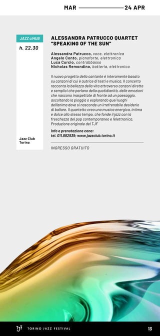 Il nuovo progetto della cantante è interamente basato
su canzoni di cui è autrice di testi e musica. Il concerto
racconta la bellezza della vita attraverso canzoni dirette
e semplici che parlano della quotidianità, delle emozioni
che nascono inaspettate di fronte ad un paesaggio,
ascoltando la pioggia o esplorando quei luoghi
dell’anima dove si nasconde un irrefrenabile desiderio
di ballare. Il quartetto crea una musica energica, intima
e dolce allo stesso tempo, che fonde il jazz con la
freschezza del pop contemporaneo e l’elettronica.
Produzione originale del TJF
Info e prenotazione cena:
tel. 011.882939; www.jazzclub.torino.it
h. 22.30
ALESSANDRA PATRUCCO QUARTET
“SPEAKING OF THE SUN”
INGRESSO GRATUITO
JAZZ clHUB
Alessandra Patrucco, voce, elettronica
Angelo Conto, pianoforte, elettronica
Luca Curcio, contrabbasso
Nicholas Remondino, batteria, elettronica
Jazz Club
Torino
MAR 24 APR
13
 