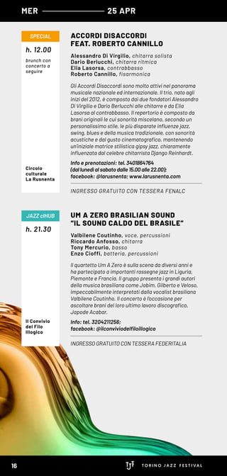Gli Accordi Disaccordi sono molto attivi nel panorama
musicale nazionale ed internazionale. Il trio, nato agli
inizi del 2012, è composto dai due fondatori Alessandro
Di Virgilio e Dario Berlucchi alle chitarre e da Elia
Lasorsa al contrabbasso. Il repertorio è composto da
brani originali le cui sonorità miscelano, secondo un
personalissimo stile, le più disparate influenze jazz,
swing, blues e della musica tradizionale, con sonorità
acustiche e dal gusto cinematografico, mantenendo
un’iniziale matrice stilistica gipsy jazz, chiaramente
influenzata dal celebre chitarrista Django Reinhardt.
Info e prenotazioni: tel. 3401864764
(dal lunedì al sabato dalle 15.00 alle 22.00);
facebook: @larusnenta; www.larusnenta.com
Il quartetto Um A Zero è sulla scena da diversi anni e
ha partecipato a importanti rassegne jazz in Liguria,
Piemonte e Francia. Il gruppo presenta i grandi autori
della musica brasiliana come Jobim, Gilberto e Veloso,
impeccabilmente interpretati dalla vocalist brasiliana
Valbilene Coutinho. Il concerto è l’occasione per
ascoltare brani del loro ultimo lavoro discografico,
Japode Acabar.
Info: tel. 3204211256;
facebook: @ilconviviodelfiloillogico
h. 12.00
h. 21.30
ACCORDI DISACCORDI
FEAT. ROBERTO CANNILLO
UM A ZERO BRASILIAN SOUND
“IL SOUND CALDO DEL BRASILE”
INGRESSO GRATUITO CON TESSERA FENALC
INGRESSO GRATUITO CON TESSERA FEDERITALIA
SPECIAL
JAZZ clHUB
Alessandro Di Virgilio, chitarra solista
Dario Berlucchi, chitarra ritmica
Elia Lasorsa, contrabbasso
Roberto Cannillo, fisarmonica
Valbilene Coutinho, voce, percussioni
Riccardo Anfosso, chitarra
Tony Mercurio, basso
Enzo Cioffi, batteria, percussioni
Circolo
culturale
La Rusnenta
brunch con
concerto a
seguire
Il Convivio
del Filo
Illogico
MER 25 APR
16
 