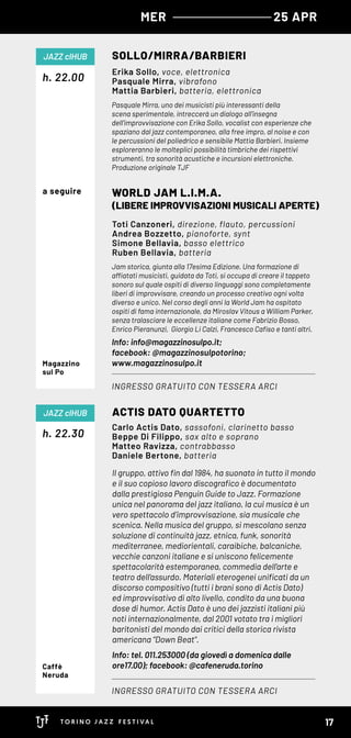 MER 25 APR
Il gruppo, attivo fin dal 1984, ha suonato in tutto il mondo
e il suo copioso lavoro discografico è documentato
dalla prestigiosa Penguin Guide to Jazz. Formazione
unica nel panorama del jazz italiano, la cui musica è un
vero spettacolo d’improvvisazione, sia musicale che
scenica. Nella musica del gruppo, si mescolano senza
soluzione di continuità jazz, etnica, funk, sonorità
mediterranee, mediorientali, caraibiche, balcaniche,
vecchie canzoni italiane e si uniscono felicemente
spettacolarità estemporanea, commedia dell’arte e
teatro dell’assurdo. Materiali eterogenei unificati da un
discorso compositivo (tutti i brani sono di Actis Dato)
ed improvvisativo di alto livello, condito da una buona
dose di humor. Actis Dato è uno dei jazzisti italiani più
noti internazionalmente, dal 2001 votato tra i migliori
baritonisti del mondo dai critici della storica rivista
americana “Down Beat".
Info: tel. 011.253000 (da giovedì a domenica dalle
ore17.00); facebook: @cafeneruda.torino
Pasquale Mirra, uno dei musicisti più interessanti della
scena sperimentale, intreccerà un dialogo all’insegna
dell’improvvisazione con Erika Sollo, vocalist con esperienze che
spaziano dal jazz contemporaneo, alla free impro, al noise e con
le percussioni del poliedrico e sensibile Mattia Barbieri. Insieme
esploreranno le molteplici possibilità timbriche dei rispettivi
strumenti, tra sonorità acustiche e incursioni elettroniche.
Produzione originale TJF
Jam storica, giunta alla 17esima Edizione. Una formazione di
affiatati musicisti, guidata da Toti, si occupa di creare il tappeto
sonoro sul quale ospiti di diverso linguaggi sono completamente
liberi di improvvisare, creando un processo creativo ogni volta
diverso e unico. Nel corso degli anni la World Jam ha ospitato
ospiti di fama internazionale, da Miroslav Vitous a William Parker, 
senza tralasciare le eccellenze italiane come Fabrizio Bosso,
Enrico Pieranunzi, Giorgio Li Calzi, Francesco Cafiso e tanti altri.
Info: info@magazzinosulpo.it;
facebook: @magazzinosulpotorino;
www.magazzinosulpo.it
h. 22.30
h. 22.00
ACTIS DATO QUARTETTO
SOLLO/MIRRA/BARBIERI
WORLD JAM L.I.M.A.
(LIBERE IMPROVVISAZIONI MUSICALI APERTE)
INGRESSO GRATUITO CON TESSERA ARCI
INGRESSO GRATUITO CON TESSERA ARCI
JAZZ clHUB
JAZZ clHUB
Carlo Actis Dato, sassofoni, clarinetto basso
Beppe Di Filippo, sax alto e soprano
Matteo Ravizza, contrabbasso
Daniele Bertone, batteria
Erika Sollo, voce, elettronica
Pasquale Mirra, vibrafono
Mattia Barbieri, batteria, elettronica
Toti Canzoneri, direzione, flauto, percussioni
Andrea Bozzetto, pianoforte, synt
Simone Bellavia, basso elettrico
Ruben Bellavia, batteria
Caffè
Neruda
Magazzino
sul Po
a seguire
17
 