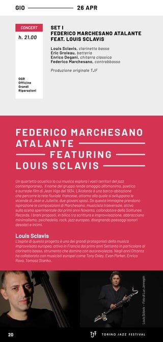 Un quartetto acustico la cui musica esplora i vasti territori del jazz
contemporaneo. Il nome del gruppo rende omaggio all’omonimo, poetico
e surreale film di Jean Vigo del 1934. L’Atalante è una barca-abitazione
che percorre la rete fluviale francese, attorno alla quale si sviluppano le
vicende di Jean e Juliette, due giovani sposi. Da questa immagine prendono
ispirazione le composizioni di Marchesano, musicista trasversale, attivo
sulla scena sperimentale dai primi anni Novanta, cofondatore della Solitunes
Records. I brani proposti, in bilico tra scrittura e improvvisazione, abbracciano
minimalismo, psichedelia, rock, jazz europeo, disegnando paesaggi sonori
desolati e intimi.
Louis Sclavis
L’ospite di questo progetto è uno dei grandi protagonisti della musica
improvvisata europea, attivo in Francia dai primi anni Settanta in particolare al
clarinetto basso, strumento che domina con autorevolezza. Negli anni Ottanta
ha collaborato con musicisti europei come Tony Oxley, Evan Parker, Enrico
Rava, Tomasz Stanko.
FEDERICO MARCHESANO
ATA L A NT E
F EATURING
LOUIS S CL AVIS
GIO 26 APR
h. 21.00
CONCERT SET I
FEDERICO MARCHESANO ATALANTE
FEAT. LOUIS SCLAVIS
Louis Sclavis, clarinetto basso
Eric Groleau, batteria
Enrico Degani, chitarra classica
Federico Marchesano, contrabbasso
Produzione originale TJF
OGR
Officine
Grandi
Riparazioni
LouisSclavis-FotodiLucJennepin
20
 