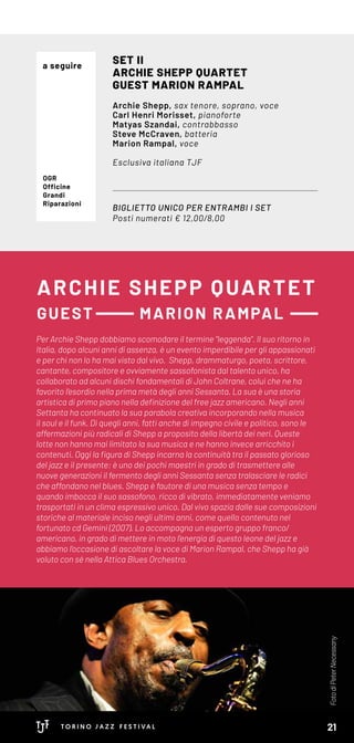 ARCHIE SHEPP QUARTET
GUEST MARION RAMPAL
BIGLIETTO UNICO PER ENTRAMBI I SET
Posti numerati € 12,00/8,00
SET II
ARCHIE SHEPP QUARTET
GUEST MARION RAMPAL
Archie Shepp, sax tenore, soprano, voce
Carl Henri Morisset, pianoforte
Matyas Szandai, contrabbasso
Steve McCraven, batteria
Marion Rampal, voce
Esclusiva italiana TJF
OGR
Officine
Grandi
Riparazioni
Per Archie Shepp dobbiamo scomodare il termine “leggenda”. Il suo ritorno in
Italia, dopo alcuni anni di assenza, è un evento imperdibile per gli appassionati
e per chi non lo ha mai visto dal vivo. Shepp, drammaturgo, poeta, scrittore,
cantante, compositore e ovviamente sassofonista dal talento unico, ha
collaborato ad alcuni dischi fondamentali di John Coltrane, colui che ne ha
favorito l’esordio nella prima metà degli anni Sessanta. La sua è una storia
artistica di primo piano nella definizione del free jazz americano. Negli anni
Settanta ha continuato la sua parabola creativa incorporando nella musica
il soul e il funk. Di quegli anni, fatti anche di impegno civile e politico, sono le
affermazioni più radicali di Shepp a proposito della libertà dei neri. Queste
lotte non hanno mai limitato la sua musica e ne hanno invece arricchito i
contenuti. Oggi la figura di Shepp incarna la continuità tra il passato glorioso
del jazz e il presente: è uno dei pochi maestri in grado di trasmettere alle
nuove generazioni il fermento degli anni Sessanta senza tralasciare le radici
che affondano nel blues. Shepp è fautore di una musica senza tempo e
quando imbocca il suo sassofono, ricco di vibrato, immediatamente veniamo
trasportati in un clima espressivo unico. Dal vivo spazia dalle sue composizioni
storiche al materiale inciso negli ultimi anni, come quello contenuto nel
fortunato cd Gemini (2007). Lo accompagna un esperto gruppo franco/
americano, in grado di mettere in moto l’energia di questo leone del jazz e
abbiamo l’occasione di ascoltare la voce di Marion Rampal, che Shepp ha già
voluto con sé nella Attica Blues Orchestra.
FotodiPeterNecessany
a seguire
21
 