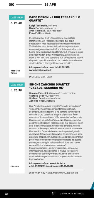 GIO 26 APR
In esclusiva per il TJF il consolidato duo di Dado
Moroni con Luigi Tessarollo accoglie due ospiti
d’eccezione: Ares Tavolazzi al contrabbasso ed Enzo
Zirilli alla batteria. I quattro fuoriclasse presentano 
un coinvolgente repertorio di brani di compositori che
hanno fatto la storia della letteratura di chitarra e piano
da Cedar Walton a Wes Montgomery, da Thelonious
Monk a Jim Hall. Una carrellata sull’ affascinante sound
di questo tipo di formazione che costella la produzione
storica del jazz, discografica e concertistica.
Info e prenotazione cena: tel. 011.882939;
www.jazzclub.torino.it
Così Zanchini descrive il progetto “Casadei secondo me”.
"In generale non mi sono mai interessati i tributi,
gli omaggi, le rivisitazioni, le ho sempre trovate cosa
vecchia, un po’ patetiche e legate al passato. Però
quando mi è stato chiesto di fare un tributo a Secondo
Casadei non ho potuto rifiutare. No, Casadei è un’altra
cosa! Perché Casadei rappresenta il mio passato, e non
solo in senso musicale ma in senso generale. Perché
se nasci in Romagna e decidi a sette anni di suonare la
fisarmonica, Casadei diventa una tappa obbligatoria
che invade felicemente la tua vita. Sì, ho iniziato e sono
cresciuto proprio con quei suoni. E oggi sono onorato di
poter mettere mano alle melodie composte da questo
grande personaggio, nel tentativo di dare loro nuova
veste stilistica e freschezza musicale".
Fisarmonicista tra i più interessanti del panorama
internazionale, la sua ricerca si muove tra i confini
della musica contemporanea, acustica, elettronica,
sfociando in un personalissimo approccio alla materia
improvvisativa.
Info e prenotazione: www.folkclub.it
o tel. 011.5712791 (lunedì-venerdì 10.00/17.00)
h. 23.30
h. 23.30
DADO MORONI - LUIGI TESSAROLLO
QUARTET
SIMONE ZANCHINI QUARTET
“CASADEI SECONDO ME”
INGRESSO GRATUITO
INGRESSO GRATUITO CON TESSERA FOLKCLUB
JAZZ clHUB
JAZZ clHUB
Luigi Tessarollo, chitarra
Dado Moroni, pianoforte
Ares Tavolazzi, contrabbasso
Enzo Zirilli, batteria
Simone Zanchini, fisarmonica, elettronica
Stefano Bedetti, sassofoni
Stefano Senni, contrabbasso
Zeno De Rossi, batteria
Jazz Club
Torino
Folkclub
22
 