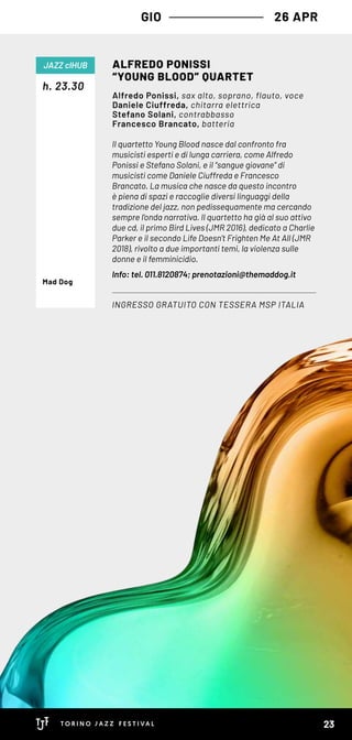 GIO 26 APR
Il quartetto Young Blood nasce dal confronto fra
musicisti esperti e di lunga carriera, come Alfredo
Ponissi e Stefano Solani, e il “sangue giovane” di
musicisti come Daniele Ciuffreda e Francesco
Brancato. La musica che nasce da questo incontro
è piena di spazi e raccoglie diversi linguaggi della
tradizione del jazz, non pedissequamente ma cercando
sempre l’onda narrativa. Il quartetto ha già al suo attivo
due cd, il primo Bird Lives (JMR 2016), dedicato a Charlie
Parker e il secondo Life Doesn’t Frighten Me At All (JMR
2018), rivolto a due importanti temi, la violenza sulle
donne e il femminicidio.
Info: tel. 011.8120874; prenotazioni@themaddog.it
h. 23.30
ALFREDO PONISSI
“YOUNG BLOOD” QUARTET
INGRESSO GRATUITO CON TESSERA MSP ITALIA
JAZZ clHUB
Alfredo Ponissi, sax alto, soprano, flauto, voce
Daniele Ciuffreda, chitarra elettrica
Stefano Solani, contrabbasso
Francesco Brancato, batteria
Mad Dog
23
 