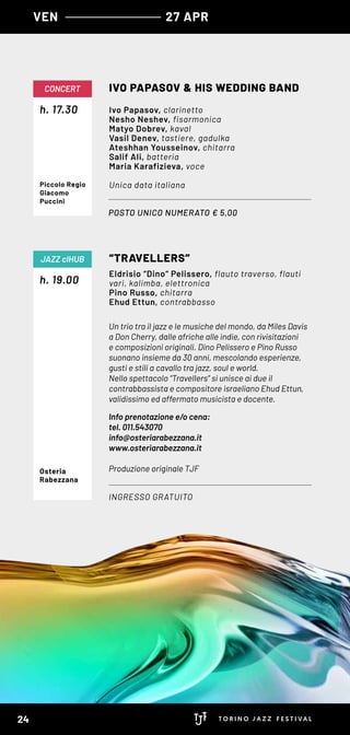 VEN 27 APR
Un trio tra il jazz e le musiche del mondo, da Miles Davis
a Don Cherry, dalle afriche alle indie, con rivisitazioni
e composizioni originali. Dino Pelissero e Pino Russo
suonano insieme da 30 anni, mescolando esperienze,
gusti e stili a cavallo tra jazz, soul e world.
Nello spettacolo “Travellers” si unisce ai due il
contrabbassista e compositore israeliano Ehud Ettun,
validissimo ed affermato musicista e docente.
Info prenotazione e/o cena:
tel. 011.543070
info@osteriarabezzana.it
www.osteriarabezzana.it
Produzione originale TJF
h. 19.00
“TRAVELLERS”
INGRESSO GRATUITO
JAZZ clHUB
Eldrisio “Dino“ Pelissero, flauto traverso, flauti
vari, kalimba, elettronica
Pino Russo, chitarra
Ehud Ettun, contrabbasso
Osteria
Rabezzana
POSTO UNICO NUMERATO € 5,00
h. 17.30
CONCERT IVO PAPASOV & HIS WEDDING BAND
Ivo Papasov, clarinetto
Nesho Neshev, fisarmonica
Matyo Dobrev, kaval
Vasil Denev, tastiere, gadulka
Ateshhan Yousseinov, chitarra
Salif Ali, batteria
Maria Karafizieva, voce
Unica data italianaPiccolo Regio
Giacomo
Puccini
24
 